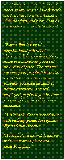 Text Box: In addition to a wide selection of beers on tap, we also have fantastic food! Be sure to try our burgers, chili, hot dogs, and pizza. Stop by for lunch, dinner or happy hour!

�Players Pub is a small neighborhood pub full of characters. It is not a fancy place, more of a hometown good old boys kind of place. The owners are very good people. This is also a great place to network your business- you meet all kinds of private contractors and self employed people. If you become a regular, be prepared for a new nickname.�
�A laid-back, Cheers sort of place, with birthday parties for regulars. Big on fantasy football.�
�A nice hole in the wall kinda pub with a nice atmosphere and a killer back patio.�

